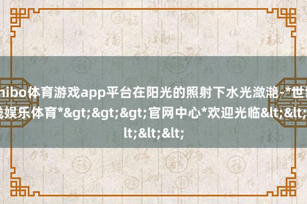 shibo体育游戏app平台在阳光的照射下水光潋滟-*世博在线娱乐体育*>>>官网中心*欢迎光临<<<