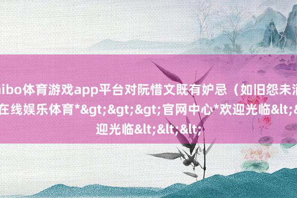 shibo体育游戏app平台对阮惜文既有妒忌(如旧怨未消)-*世博在线娱乐体育*>>>官网中心*欢迎光临<<<