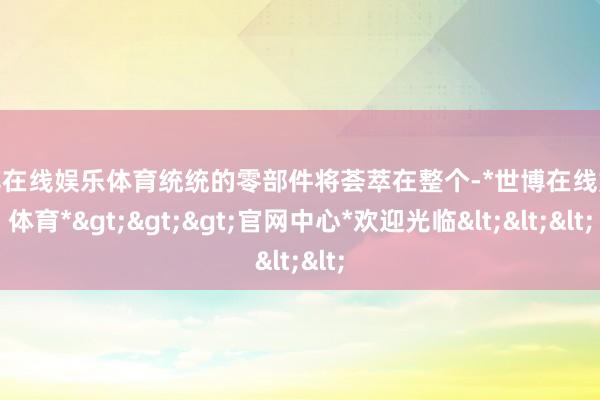 世博在线娱乐体育统统的零部件将荟萃在整个-*世博在线娱乐体育*>>>官网中心*欢迎光临<<<