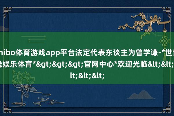 shibo体育游戏app平台法定代表东谈主为曾学谦-*世博在线娱乐体育*>>>官网中心*欢迎光临<<<