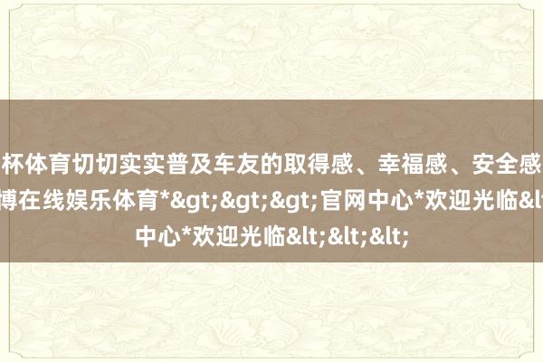 欧洲杯体育切切实实普及车友的取得感、幸福感、安全感、认可感-*世博在线娱乐体育*>>>官网中心*欢迎光临<<<