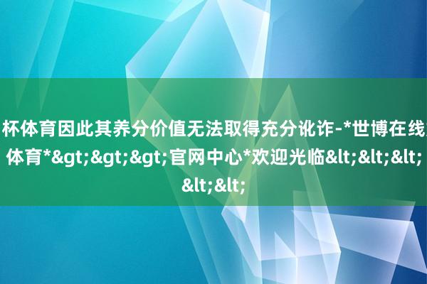 欧洲杯体育因此其养分价值无法取得充分讹诈-*世博在线娱乐体育*>>>官网中心*欢迎光临<<<