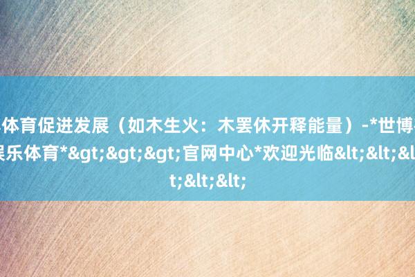 世博体育促进发展(如木生火:木罢休开释能量)-*世博在线娱乐体育*>>>官网中心*欢迎光临<<<