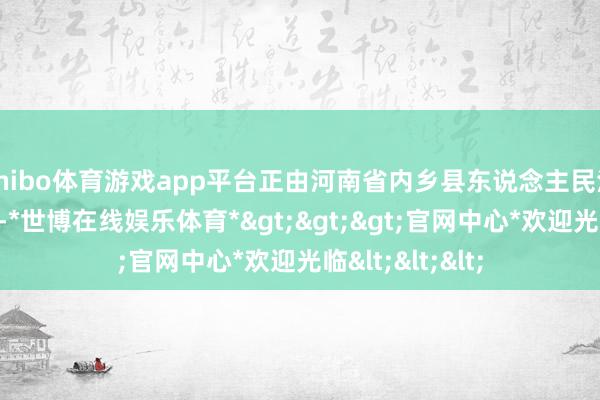 shibo体育游戏app平台正由河南省内乡县东说念主民法院照章审理中-*世博在线娱乐体育*>>>官网中心*欢迎光临<<<