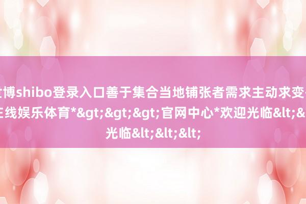 世博shibo登录入口善于集合当地铺张者需求主动求变-*世博在线娱乐体育*>>>官网中心*欢迎光临<<<