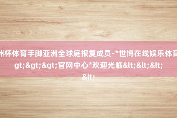 欧洲杯体育手脚亚洲全球庭报复成员-*世博在线娱乐体育*>>>官网中心*欢迎光临<<<