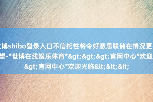 世博shibo登录入口不信托性将令好意思联储在情况更开朗之前保捏不雅望-*世博在线娱乐体育*>>>官网中心*欢迎光临<<<