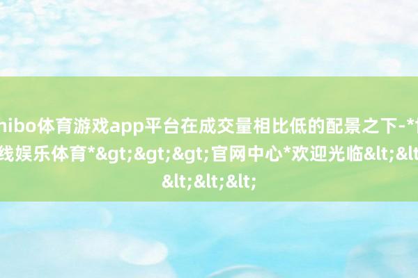 shibo体育游戏app平台在成交量相比低的配景之下-*世博在线娱乐体育*>>>官网中心*欢迎光临<<<