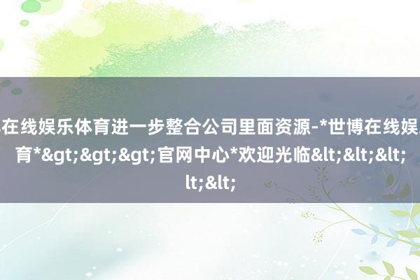 世博在线娱乐体育进一步整合公司里面资源-*世博在线娱乐体育*>>>官网中心*欢迎光临<<<