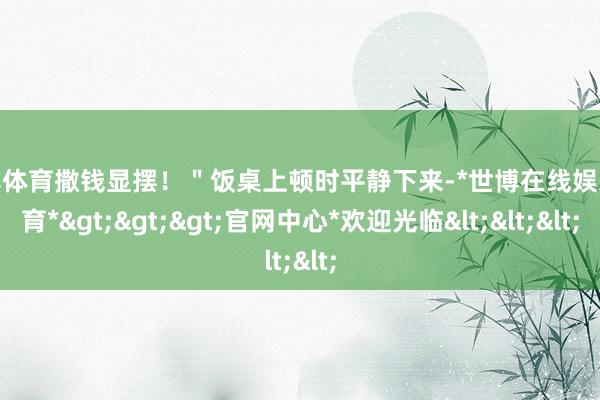 世博体育撒钱显摆!"饭桌上顿时平静下来-*世博在线娱乐体育*>>>官网中心*欢迎光临<<<