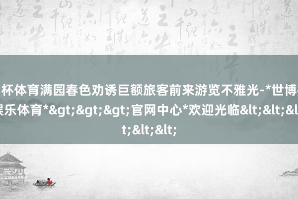 欧洲杯体育满园春色劝诱巨额旅客前来游览不雅光-*世博在线娱乐体育*>>>官网中心*欢迎光临<<<