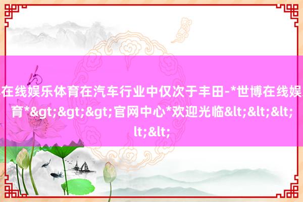 世博在线娱乐体育在汽车行业中仅次于丰田-*世博在线娱乐体育*>>>官网中心*欢迎光临<<<