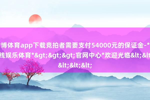 世博体育app下载竞拍者需要支付54000元的保证金-*世博在线娱乐体育*>>>官网中心*欢迎光临<<<