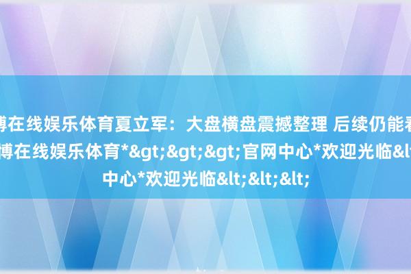 世博在线娱乐体育夏立军:大盘横盘震撼整理 后续仍能看高一线-*世博在线娱乐体育*>>>官网中心*欢迎光临<<<