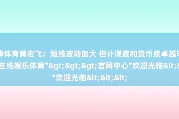 世博体育黄宏飞:短线波动加大 但计谋底和货币底卓越明确-*世博在线娱乐体育*>>>官网中心*欢迎光临<<<