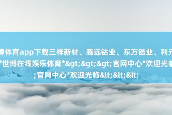 世博体育app下载三祥新材、腾远钴业、东方锆业、利元亨等集体高开-*世博在线娱乐体育*>>>官网中心*欢迎光临<<<