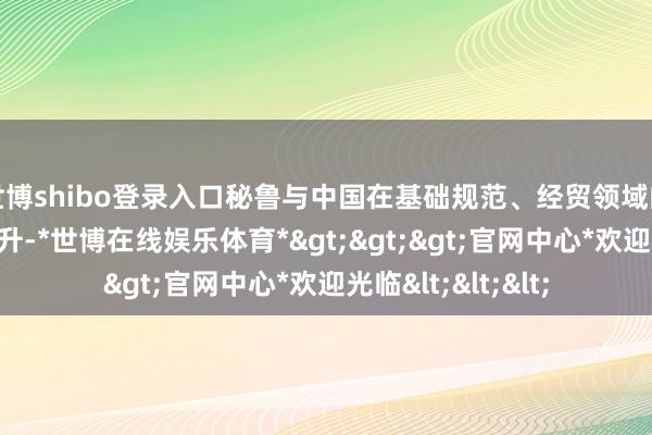 世博shibo登录入口秘鲁与中国在基础规范、经贸领域的求实相助显赫晋升-*世博在线娱乐体育*>>>官网中心*欢迎光临<<<