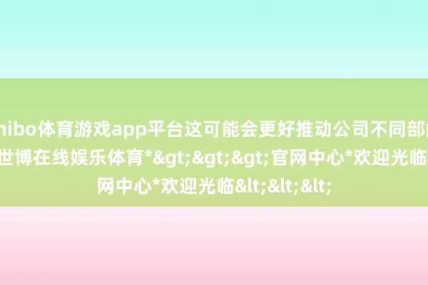 shibo体育游戏app平台这可能会更好推动公司不同部门的毛利率-*世博在线娱乐体育*>>>官网中心*欢迎光临<<<