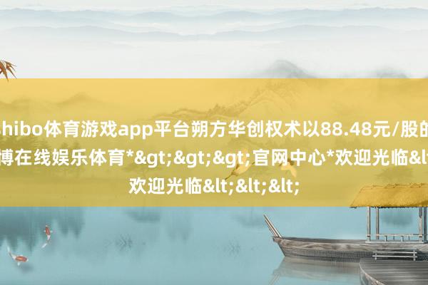 shibo体育游戏app平台朔方华创权术以88.48元/股的对价-*世博在线娱乐体育*>>>官网中心*欢迎光临<<<