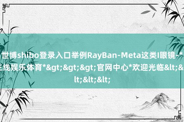 世博shibo登录入口举例RayBan-Meta这类I眼镜-*世博在线娱乐体育*>>>官网中心*欢迎光临<<<