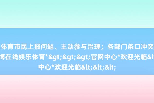 世博体育市民上报问题、主动参与治理;各部门条口冲突信息壁垒-*世博在线娱乐体育*>>>官网中心*欢迎光临<<<
