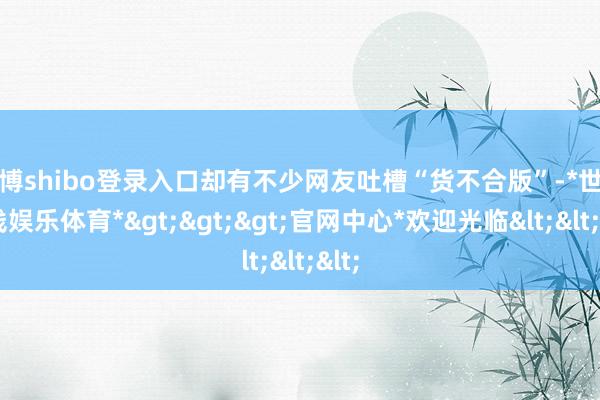 世博shibo登录入口却有不少网友吐槽“货不合版”-*世博在线娱乐体育*>>>官网中心*欢迎光临<<<