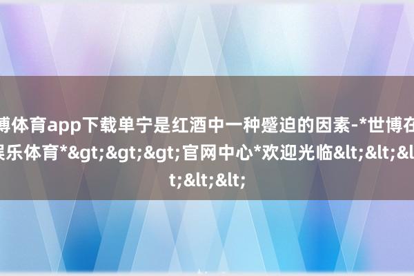 世博体育app下载单宁是红酒中一种蹙迫的因素-*世博在线娱乐体育*>>>官网中心*欢迎光临<<<