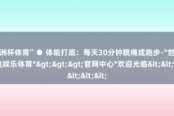 欧洲杯体育”● 体能打底：每天30分钟跳绳或跑步-*世博在线娱乐体育*>>>官网中心*欢迎光临<<<