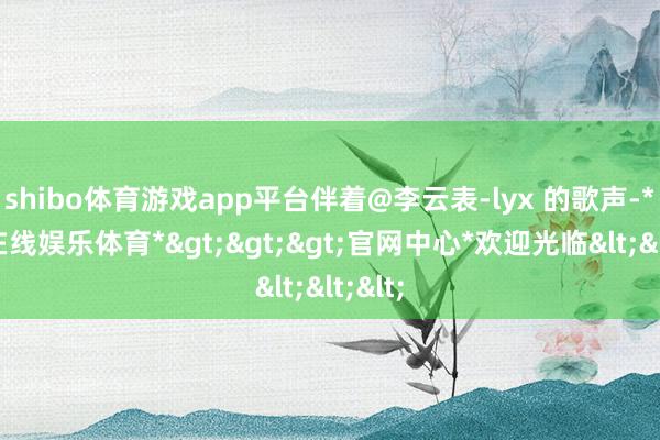 shibo体育游戏app平台伴着@李云表-lyx 的歌声-*世博在线娱乐体育*>>>官网中心*欢迎光临<<<
