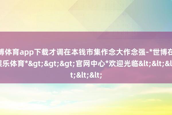 世博体育app下载才调在本钱市集作念大作念强-*世博在线娱乐体育*>>>官网中心*欢迎光临<<<