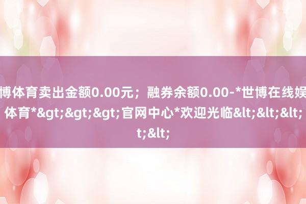 世博体育卖出金额0.00元;融券余额0.00-*世博在线娱乐体育*>>>官网中心*欢迎光临<<<