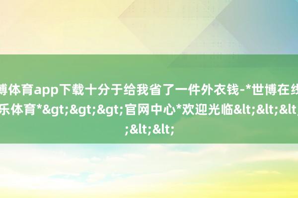 世博体育app下载十分于给我省了一件外衣钱-*世博在线娱乐体育*>>>官网中心*欢迎光临<<<