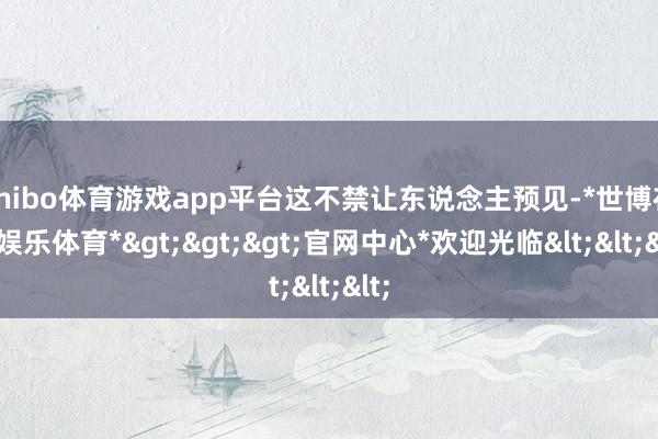 shibo体育游戏app平台这不禁让东说念主预见-*世博在线娱乐体育*>>>官网中心*欢迎光临<<<