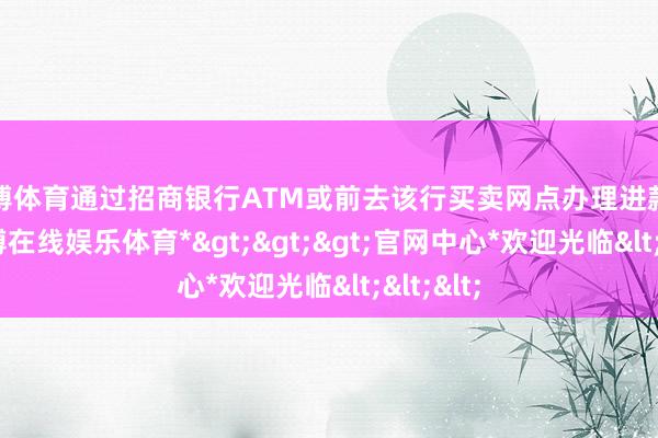 世博体育通过招商银行ATM或前去该行买卖网点办理进款业务-*世博在线娱乐体育*>>>官网中心*欢迎光临<<<