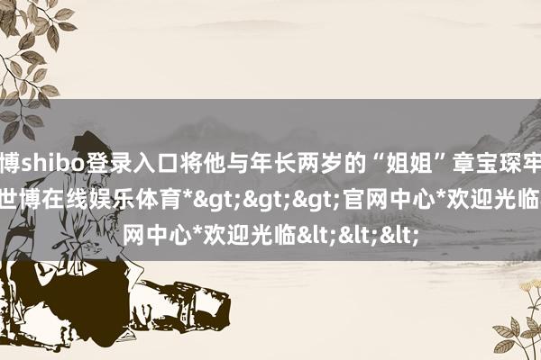 世博shibo登录入口将他与年长两岁的“姐姐”章宝琛牢牢绑在扫数-*世博在线娱乐体育*>>>官网中心*欢迎光临<<<