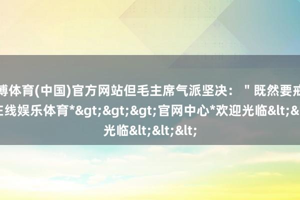 世博体育(中国)官方网站但毛主席气派坚决：＂既然要戒-*世博在线娱乐体育*>>>官网中心*欢迎光临<<<