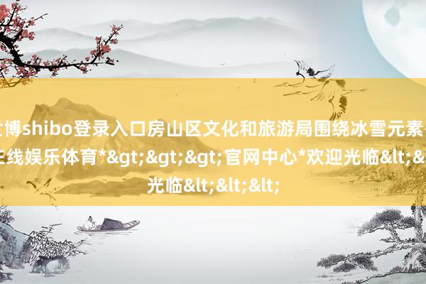世博shibo登录入口房山区文化和旅游局围绕冰雪元素-*世博在线娱乐体育*>>>官网中心*欢迎光临<<<