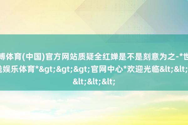世博体育(中国)官方网站质疑全红婵是不是刻意为之-*世博在线娱乐体育*>>>官网中心*欢迎光临<<<