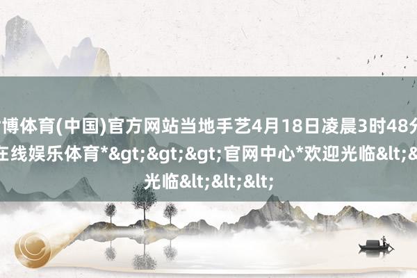 世博体育(中国)官方网站当地手艺4月18日凌晨3时48分-*世博在线娱乐体育*>>>官网中心*欢迎光临<<<