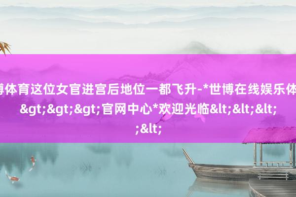 世博体育这位女官进宫后地位一都飞升-*世博在线娱乐体育*>>>官网中心*欢迎光临<<<