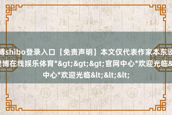世博shibo登录入口【免责声明】本文仅代表作家本东谈主不雅点-*世博在线娱乐体育*>>>官网中心*欢迎光临<<<