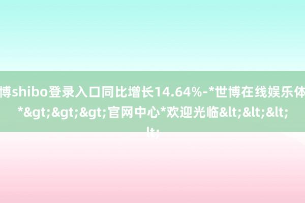 世博shibo登录入口同比增长14.64%-*世博在线娱乐体育*>>>官网中心*欢迎光临<<<
