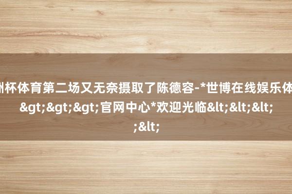 欧洲杯体育第二场又无奈摄取了陈德容-*世博在线娱乐体育*>>>官网中心*欢迎光临<<<