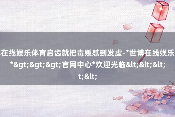 世博在线娱乐体育启齿就把毒贩怼到发虚-*世博在线娱乐体育*>>>官网中心*欢迎光临<<<