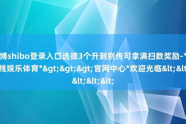 世博shibo登录入口选拔3个升到别传可拿满扫数奖励-*世博在线娱乐体育*>>>官网中心*欢迎光临<<<