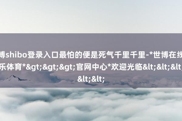 世博shibo登录入口最怕的便是死气千里千里-*世博在线娱乐体育*>>>官网中心*欢迎光临<<<