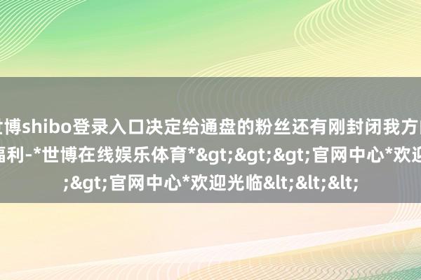 世博shibo登录入口决定给通盘的粉丝还有刚封闭我方的网友们发送一波福利-*世博在线娱乐体育*>>>官网中心*欢迎光临<<<