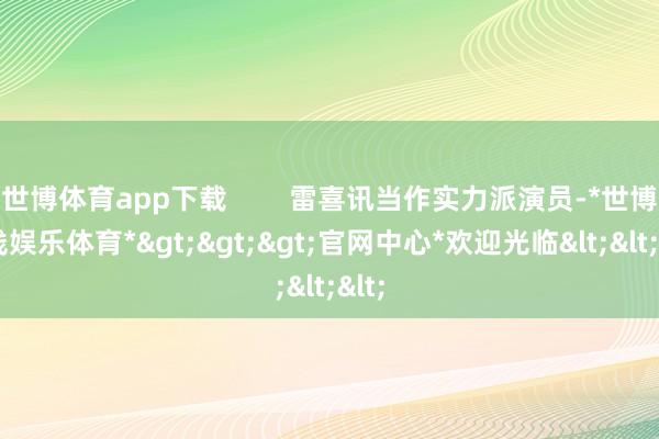 世博体育app下载        雷喜讯当作实力派演员-*世博在线娱乐体育*>>>官网中心*欢迎光临<<<