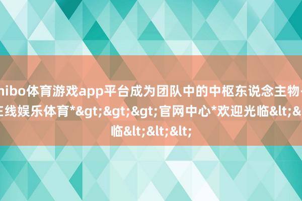 shibo体育游戏app平台成为团队中的中枢东说念主物-*世博在线娱乐体育*>>>官网中心*欢迎光临<<<