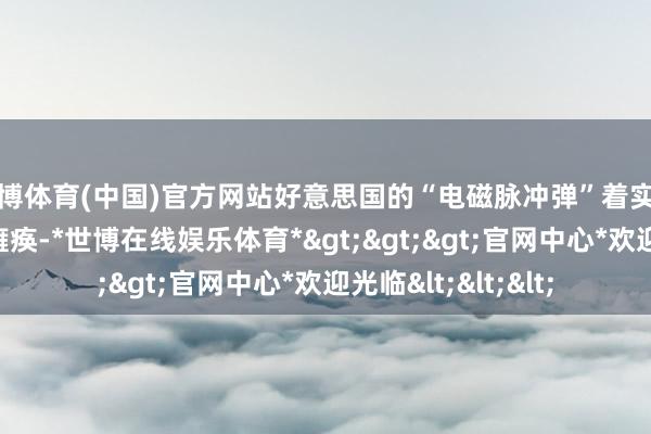 世博体育(中国)官方网站好意思国的“电磁脉冲弹”着实是能一枚就让航母瘫痪-*世博在线娱乐体育*>>>官网中心*欢迎光临<<<